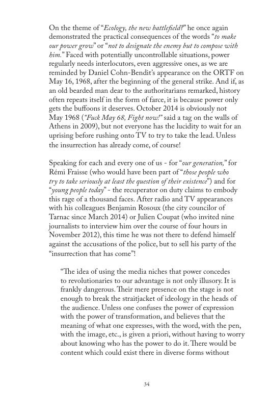 On the theme of “Ecalagy, the new battlefeld?” he once again demonstrated the practical consequences of the words “fo make cur power grow” o “not to designate the enemy but to compose with him.” Faced with potentially uncontrollable situations, power regularly needs interlocutors, even aggressive ones, as we are reminded by Danicl Cohn-Bendit’s appearance on the ORTF on May 16,1968, after the beginning of the general strike. And if, as an old bearded man dear to the authoritarians remarked, history often repeats tsclf in the form of farce, it is because power only gets the buffoons it deserves. October 2014 is obviously not May 1968 (*Fuck May 68, Fight now!” said a tag on the walls of Athens in 2009), but not everyone has the lucidity to wait for an uprising before rushing onto TV to try to take the lead. Unless the insurrection has already come, of course! Speaking for cach and every one of us - for “aur generation,”for Reimi Frassc (who would have been part of ‘o peaple who i1y o take seriously at least the question o ther existenc”) and fox ung pesple oday” - the recuperator on duty claims to embody this rage of a thousand faces. After radio and TV appearances with his colleagues Benjamin Rosoux (the city councilor of Tarnac since March 2014) or Julien Coupat (who invited nine journalists to interview him over the course of four hours in November 2012), this time he was not there to defend himself against the accusations of the police, but o sell his party of the “insurrection that has come”! “The idea of using the media niches that power concedes to revolutionaries to our advantage is not only illusory: It is frankly dangerous. Their mere presence on the stage is not enough to break the straitjacket of ideology in the heads of the audience. Unless one confuses the power of expression with the power of transformation, and believes that the ‘meaning of what onc expresscs, with the word, with the pen, with the image, ctc.,is given a priori, without having to worry about knowing who has the power to do it. There would be content which could exist there in diverse forms without 3